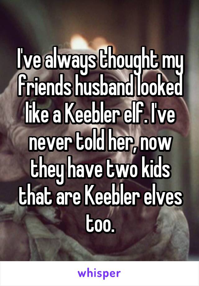 I've always thought my friends husband looked like a Keebler elf. I've never told her, now they have two kids that are Keebler elves too.