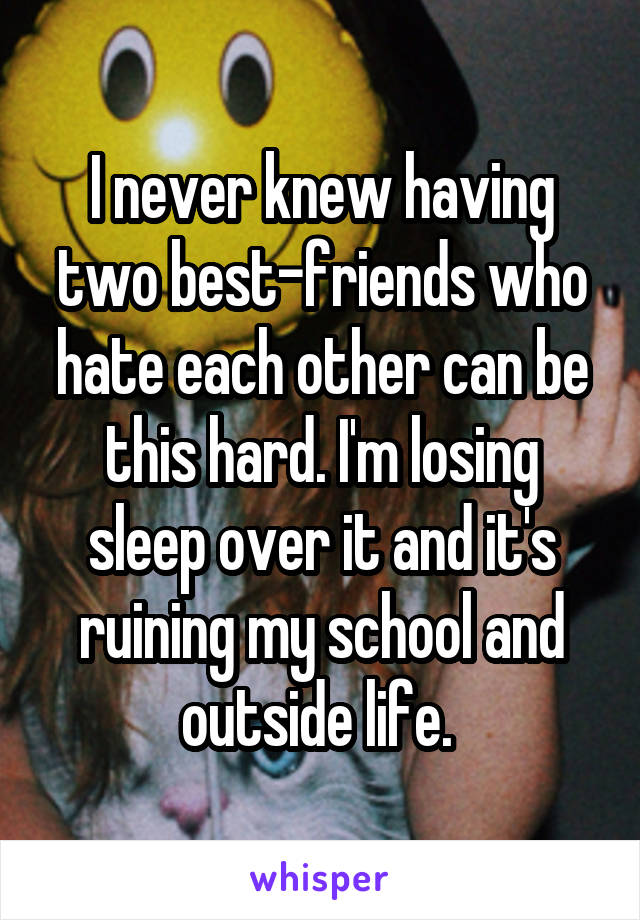 I never knew having two best-friends who hate each other can be this hard. I'm losing sleep over it and it's ruining my school and outside life. 