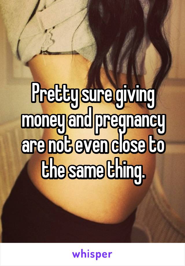 Pretty sure giving money and pregnancy are not even close to the same thing.