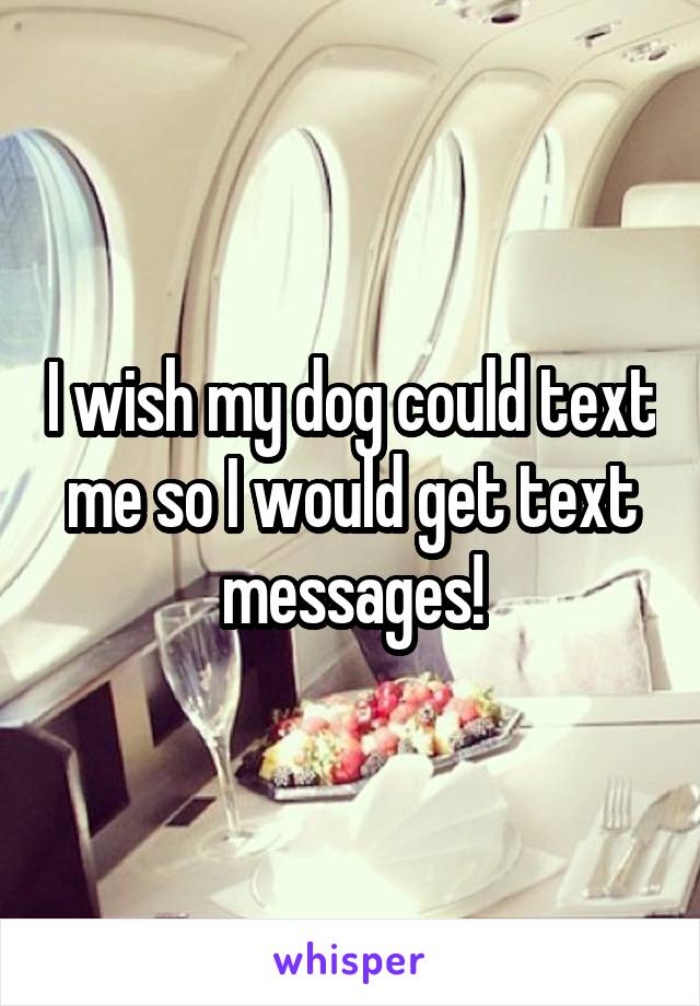 I wish my dog could text me so I would get text messages!