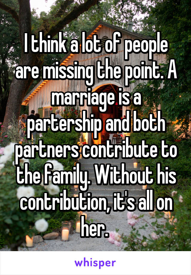 I think a lot of people are missing the point. A marriage is a partership and both partners contribute to the family. Without his contribution, it's all on her. 