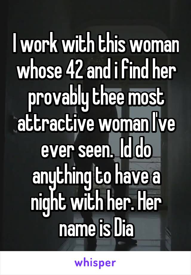 I work with this woman whose 42 and i find her provably thee most attractive woman I've ever seen.  Id do anything to have a night with her. Her name is Dia