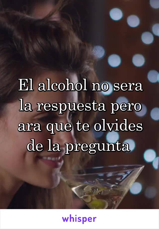 El alcohol no sera la respuesta pero ara que te olvides de la pregunta 