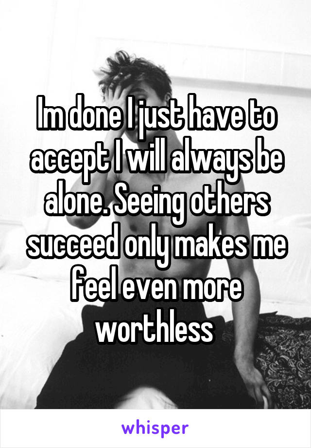 Im done I just have to accept I will always be alone. Seeing others succeed only makes me feel even more worthless 