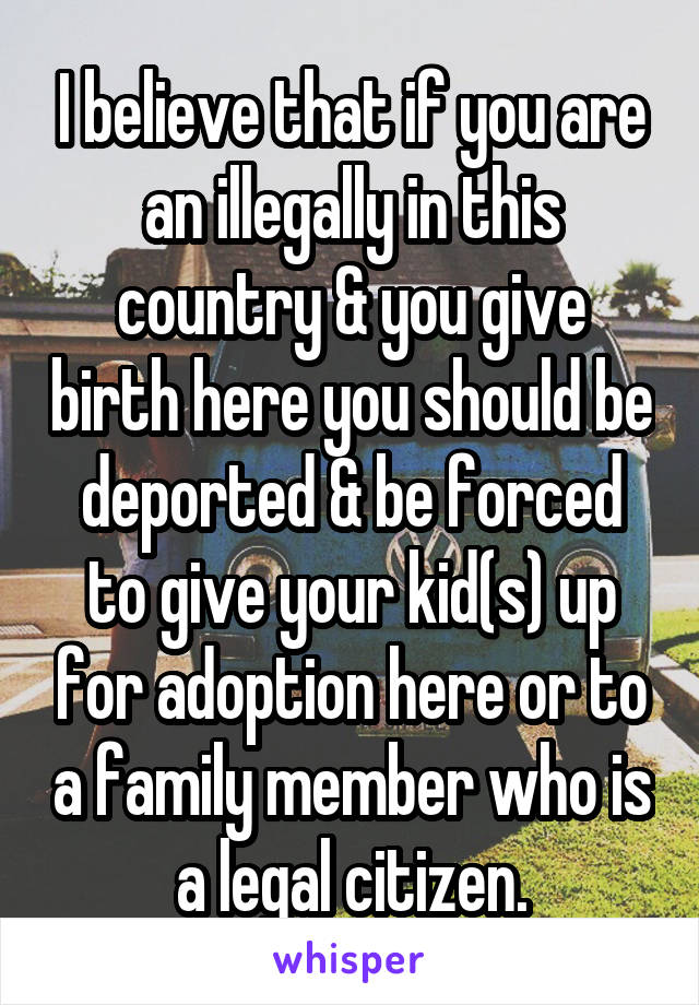 I believe that if you are an illegally in this country & you give birth here you should be deported & be forced to give your kid(s) up for adoption here or to a family member who is a legal citizen.