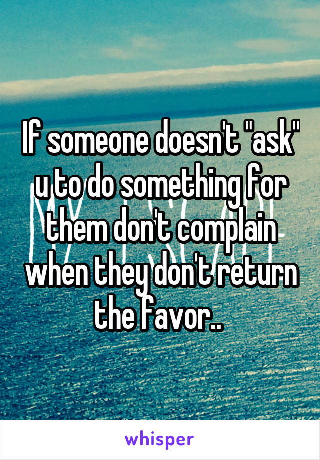 If someone doesn't "ask" u to do something for them don't complain when they don't return the favor.. 