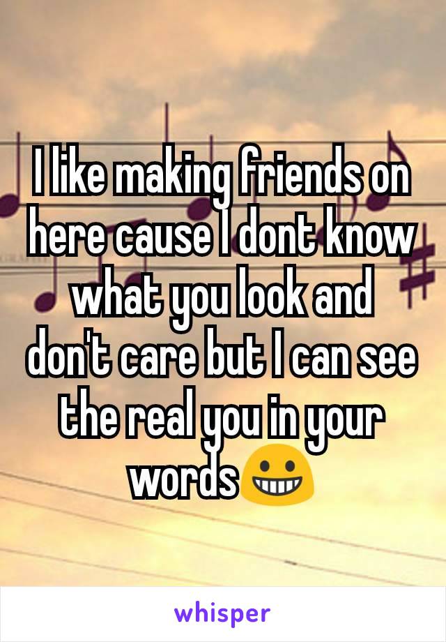 I like making friends on here cause I dont know what you look and don't care but I can see the real you in your words😀