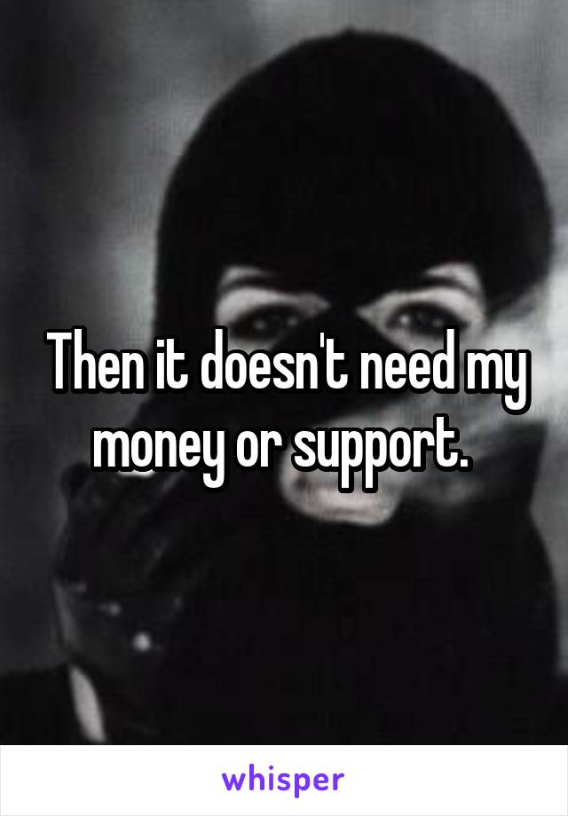 Then it doesn't need my money or support. 