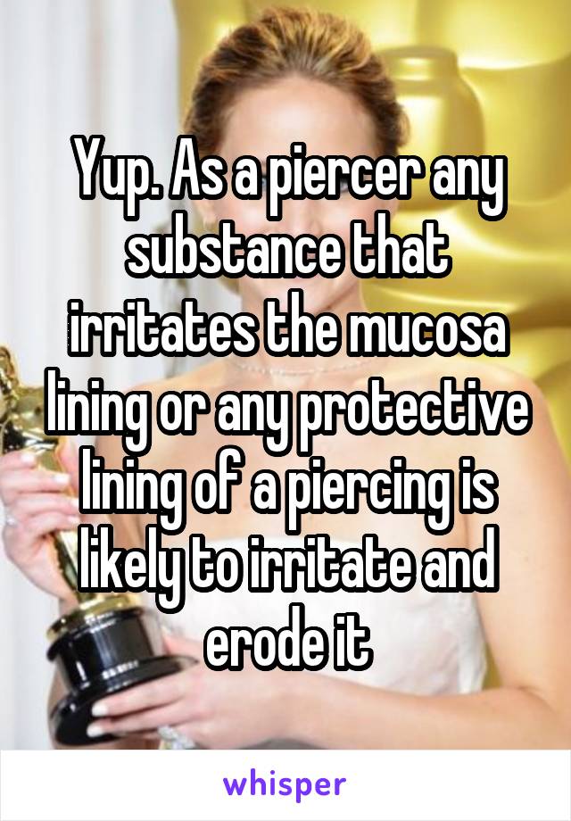 Yup. As a piercer any substance that irritates the mucosa lining or any protective lining of a piercing is likely to irritate and erode it