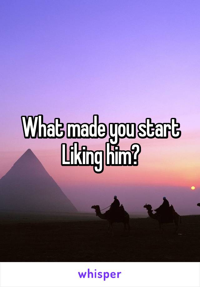 What made you start Liking him?