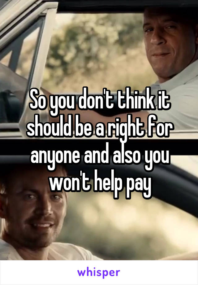 So you don't think it should be a right for anyone and also you won't help pay