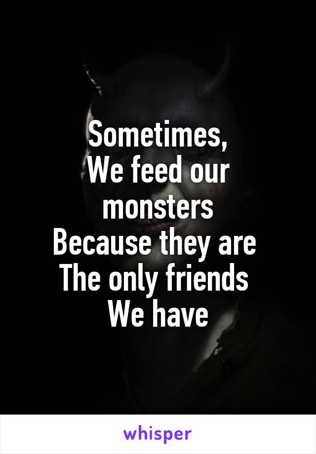 Sometimes,
We feed our monsters
Because they are 
The only friends 
We have