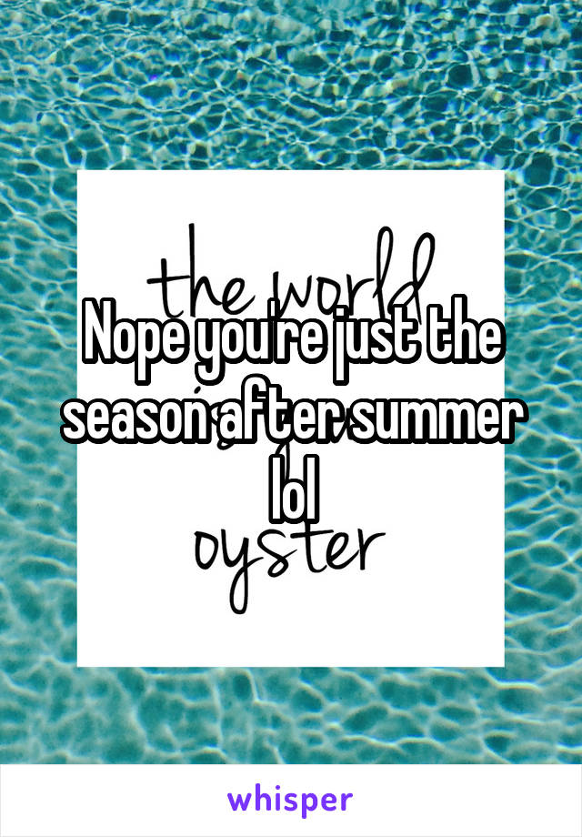 Nope you're just the season after summer lol