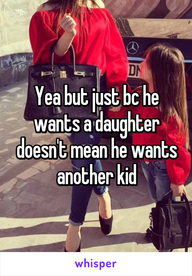 Yea but just bc he wants a daughter doesn't mean he wants another kid