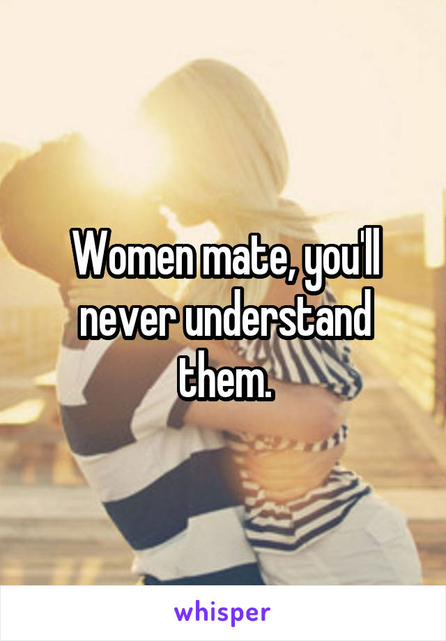 Women mate, you'll never understand them.