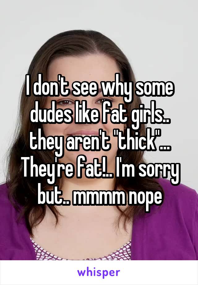 I don't see why some dudes like fat girls.. they aren't "thick"... They're fat!.. I'm sorry but.. mmmm nope