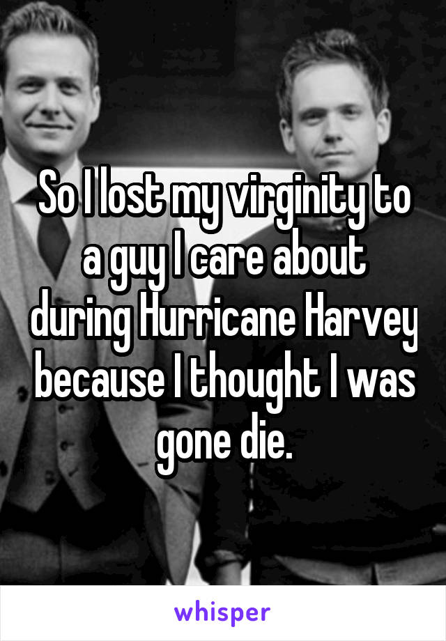 So I lost my virginity to a guy I care about during Hurricane Harvey because I thought I was gone die.