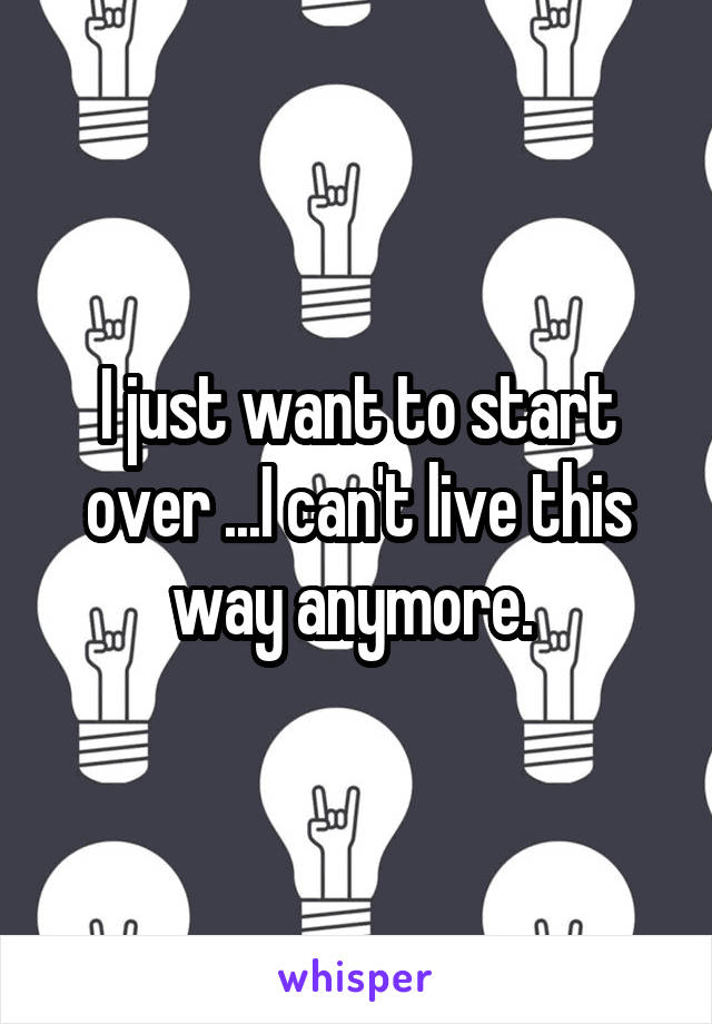 I just want to start over ...I can't live this way anymore. 