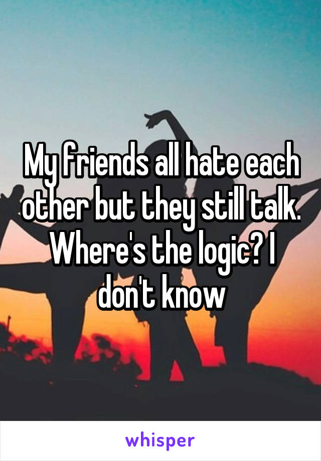 My friends all hate each other but they still talk. Where's the logic? I don't know
