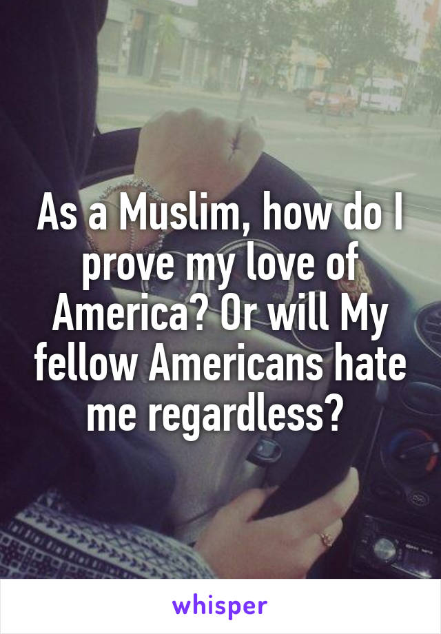 As a Muslim, how do I prove my love of America? Or will My fellow Americans hate me regardless? 