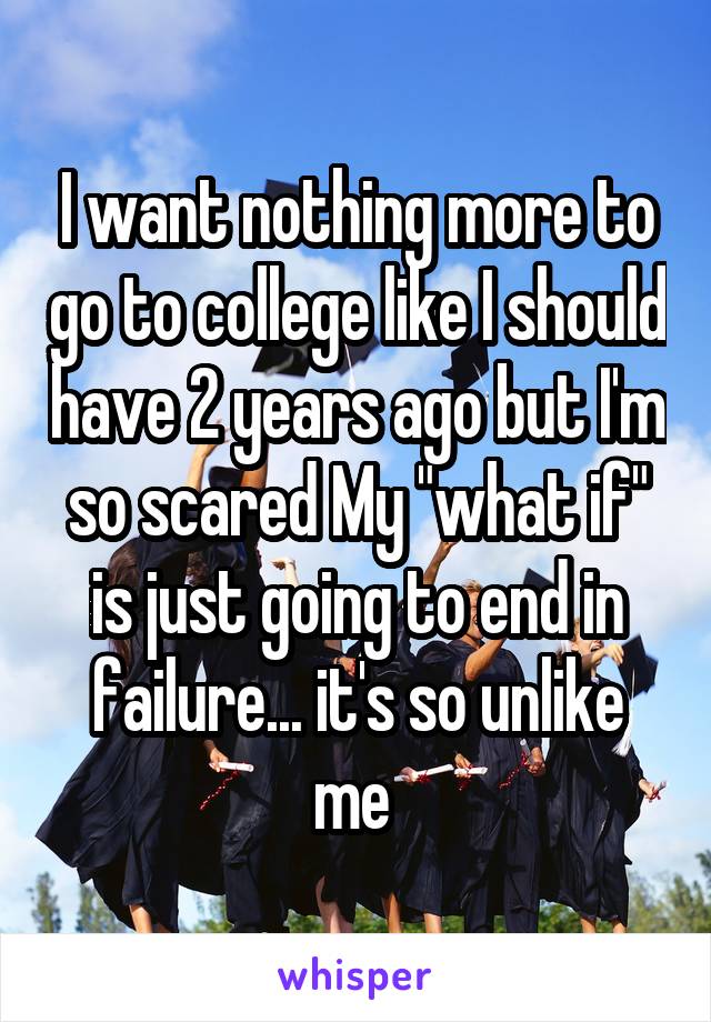 I want nothing more to go to college like I should have 2 years ago but I'm so scared My "what if" is just going to end in failure... it's so unlike me 