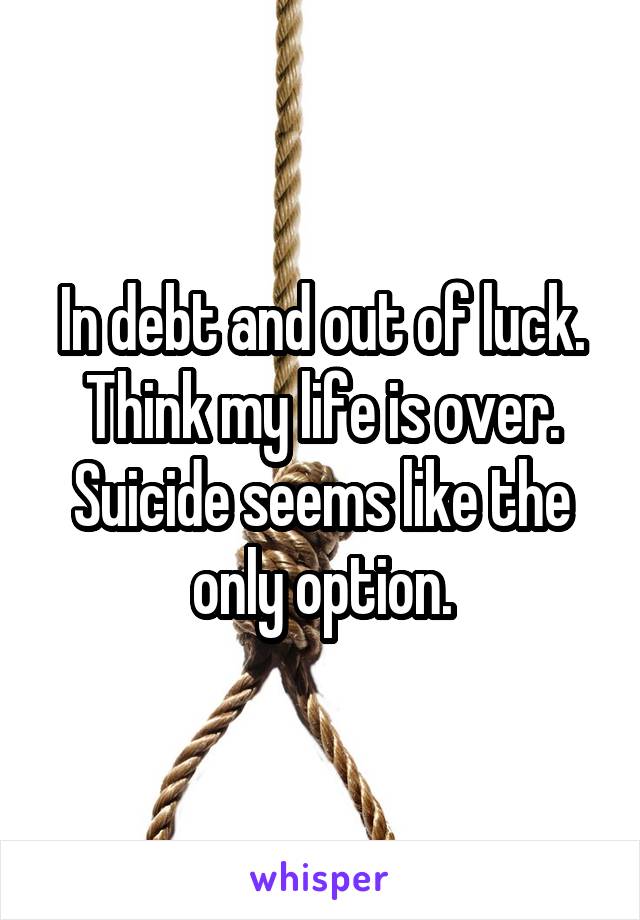 In debt and out of luck. Think my life is over. Suicide seems like the only option.