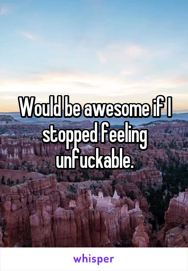 Would be awesome if I stopped feeling unfuckable.