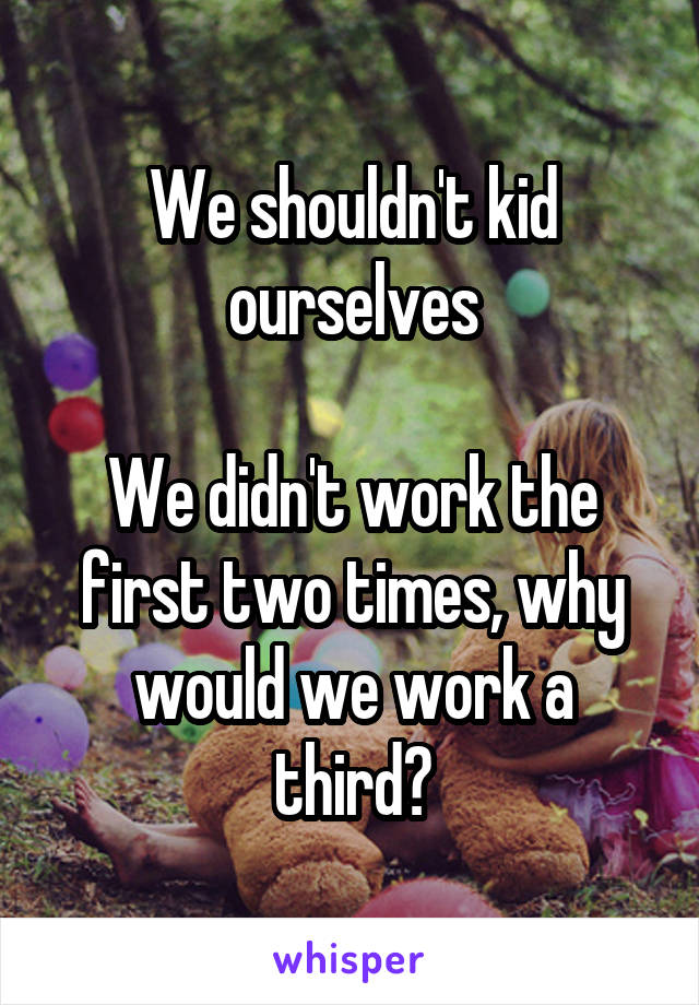 We shouldn't kid ourselves

We didn't work the first two times, why would we work a third?