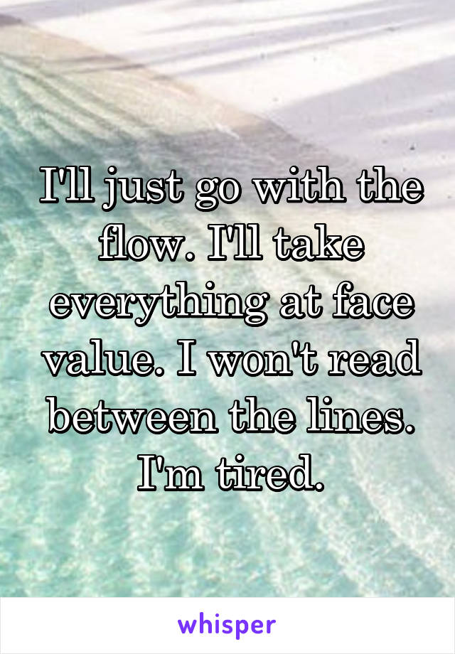 I'll just go with the flow. I'll take everything at face value. I won't read between the lines. I'm tired.