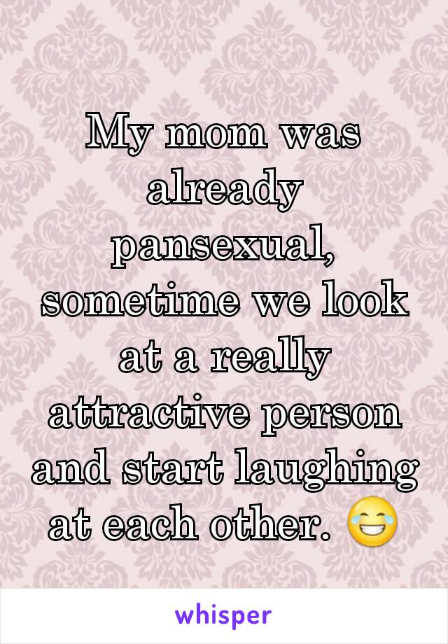 My mom was already pansexual, sometime we look at a really attractive person and start laughing at each other. 😂