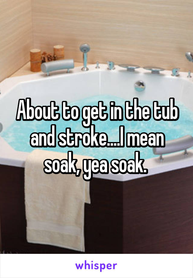 About to get in the tub and stroke....I mean soak, yea soak. 