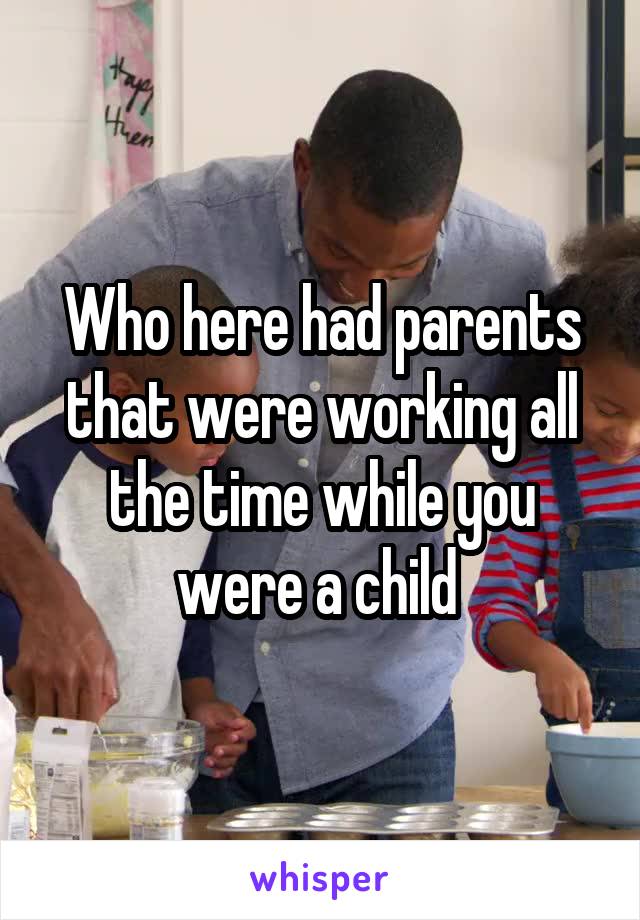 Who here had parents that were working all the time while you were a child 