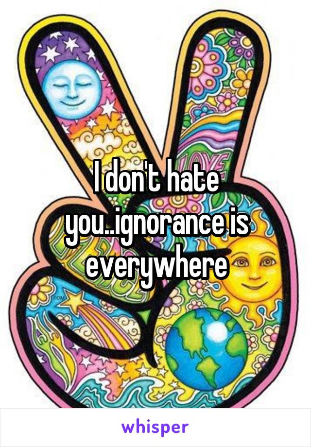 I don't hate you..ignorance is everywhere