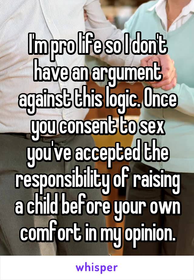 I'm pro life so I don't have an argument against this logic. Once you consent to sex you've accepted the responsibility of raising a child before your own comfort in my opinion.