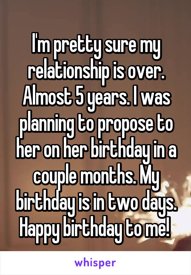 I'm pretty sure my relationship is over. Almost 5 years. I was planning to propose to her on her birthday in a couple months. My birthday is in two days. Happy birthday to me! 