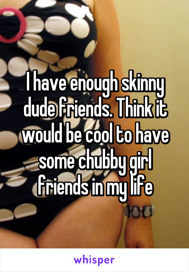 I have enough skinny dude friends. Think it would be cool to have some chubby girl friends in my life