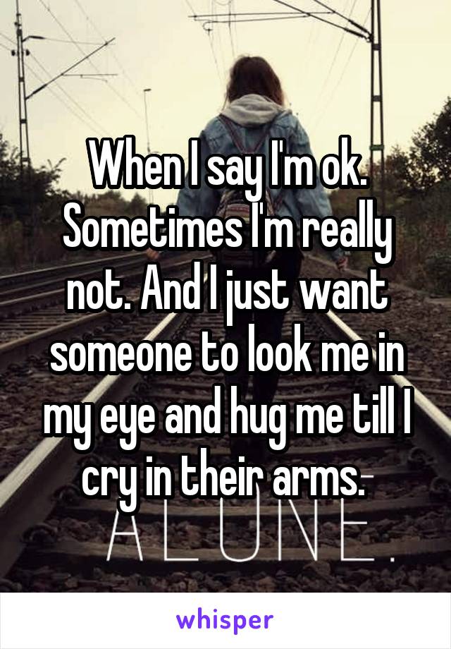 When I say I'm ok. Sometimes I'm really not. And I just want someone to look me in my eye and hug me till I cry in their arms. 