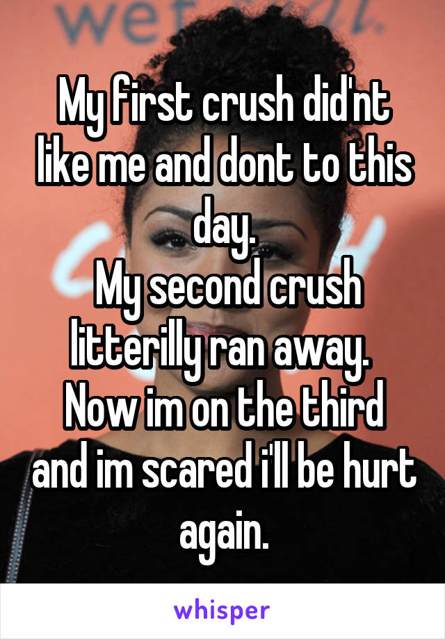 My first crush did'nt like me and dont to this day.
 My second crush litterilly ran away. 
Now im on the third and im scared i'll be hurt again.