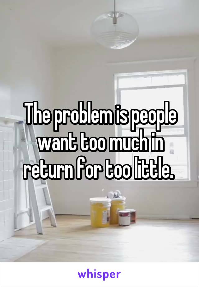 The problem is people want too much in return for too little. 