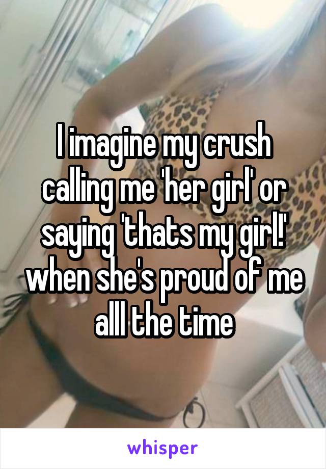 I imagine my crush calling me 'her girl' or saying 'thats my girl!' when she's proud of me alll the time