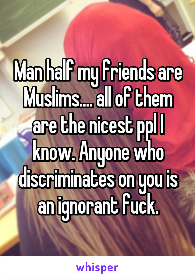 Man half my friends are Muslims.... all of them are the nicest ppl I know. Anyone who discriminates on you is an ignorant fuck.