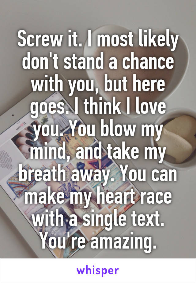 Screw it. I most likely don't stand a chance with you, but here goes. I think I love you. You blow my mind, and take my breath away. You can make my heart race with a single text. You're amazing.