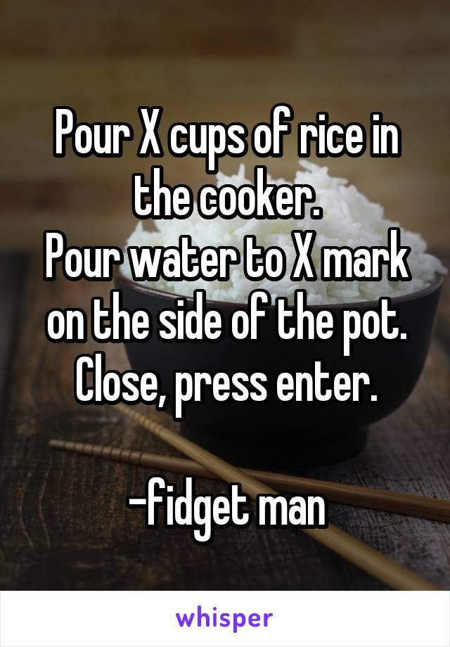 Pour X cups of rice in the cooker.
Pour water to X mark on the side of the pot.
Close, press enter.

-fidget man