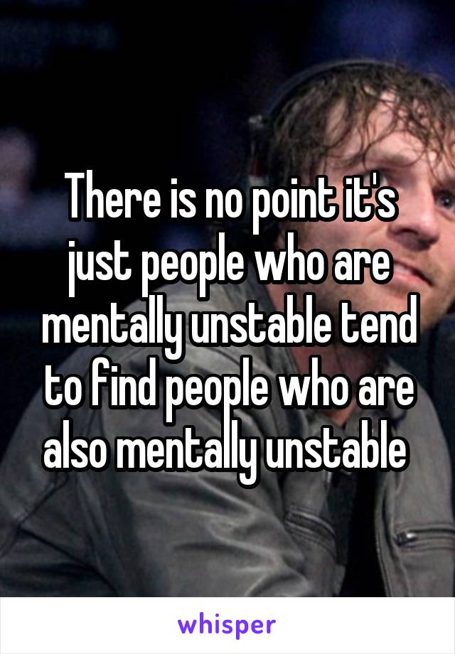 There is no point it's just people who are mentally unstable tend to find people who are also mentally unstable 