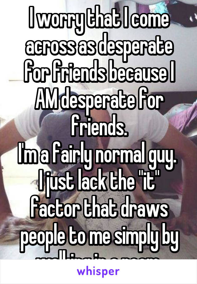 I worry that I come across as desperate for friends because I AM desperate for friends.
I'm a fairly normal guy.  I just lack the "it" factor that draws people to me simply by walking in a room.