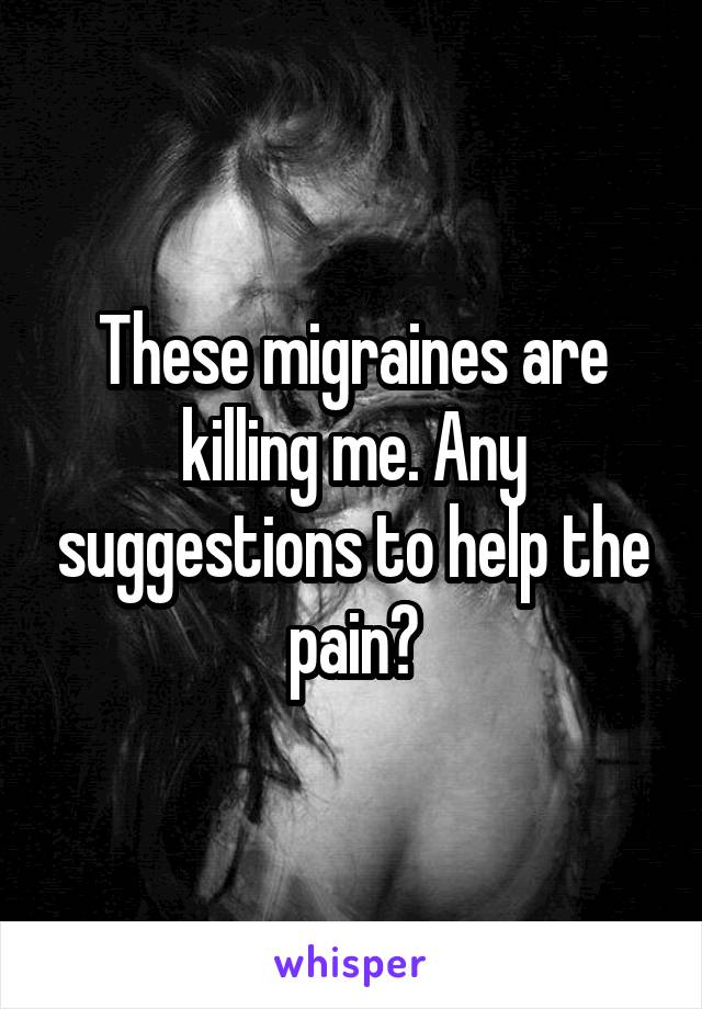 These migraines are killing me. Any suggestions to help the pain?