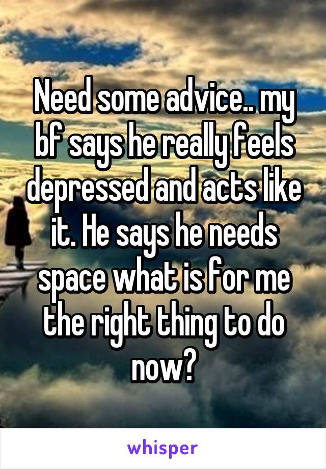 Need some advice.. my bf says he really feels depressed and acts like it. He says he needs space what is for me the right thing to do now?