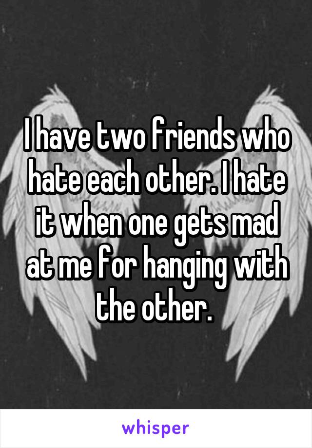 I have two friends who hate each other. I hate it when one gets mad at me for hanging with the other. 