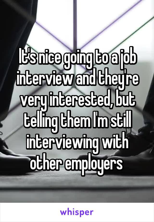 It's nice going to a job interview and they're very interested, but telling them I'm still interviewing with other employers 