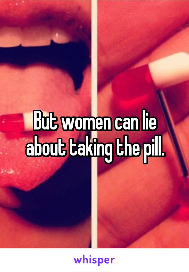 But women can lie about taking the pill.